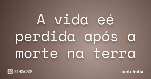 A vida eé perdida após a morte na terra... Frase de matchoba.