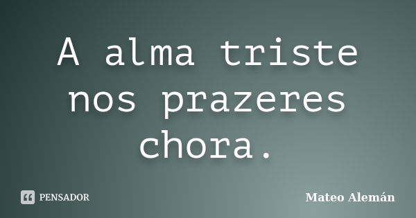 A alma triste nos prazeres chora.... Frase de Mateo Alemán.