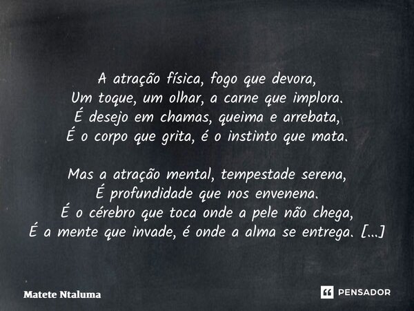  A atração física, fogo que devora, Um toque, um olhar, a carne que implora. É desejo em chamas, queima e arrebata, É o corpo que grita, é o instinto que mata.... Frase de Matete Ntaluma.