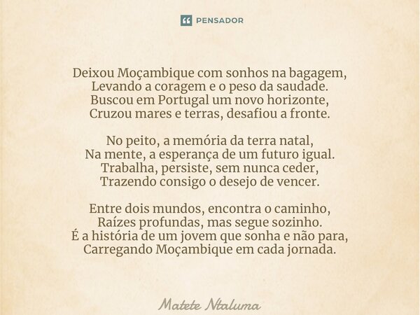 ⁠Deixou Moçambique com sonhos na bagagem, Levando a coragem e o peso da saudade. Buscou em Portugal um novo horizonte, Cruzou mares e terras, desafiou a fronte.... Frase de Matete Ntaluma.