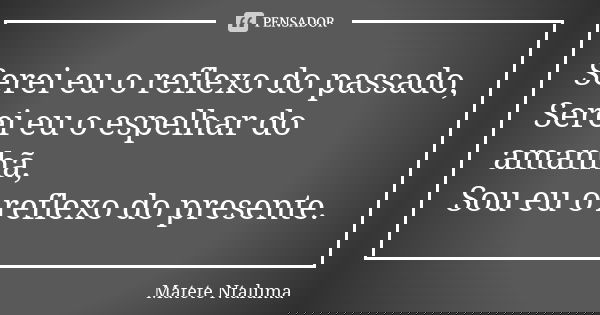 Serei eu o reflexo do passado, Serei eu o espelhar do amanhã, Sou eu o reflexo do presente.... Frase de Matete Ntaluma.