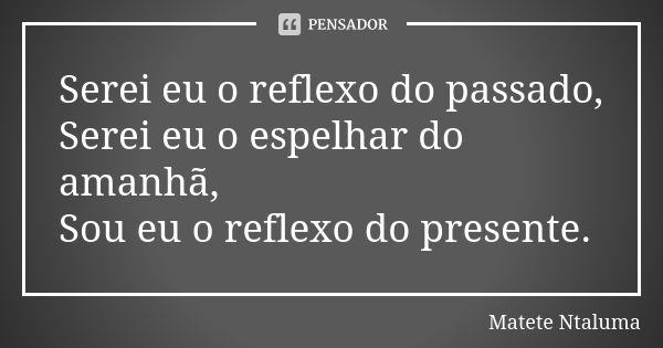 Serei eu o reflexo do passado, Serei eu o espelhar do amanhã, Sou eu o reflexo do presente.... Frase de Matete Ntaluma.