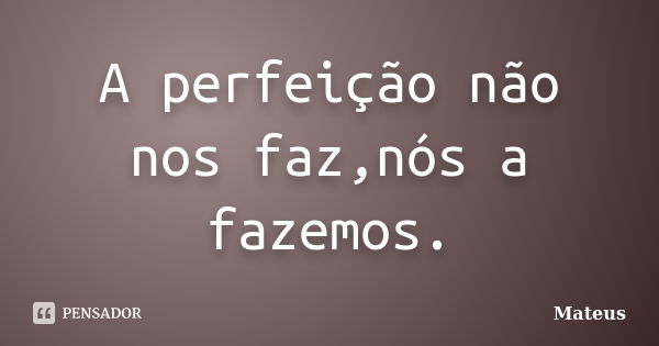 A perfeição não nos faz,nós a fazemos.... Frase de Mateus.