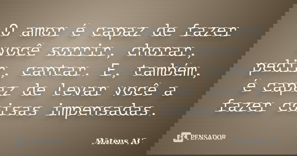 O amor é capaz de fazer você sorrir, chorar, pedir, cantar. E, também, é capaz de levar você a fazer coisas impensadas.... Frase de Mateus AC.