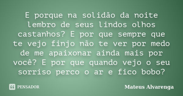 E porque na solidão da noite lembro de seus lindos olhos castanhos? E por que sempre que te vejo finjo não te ver por medo de me apaixonar ainda mais por você? ... Frase de Mateus Alvarenga.