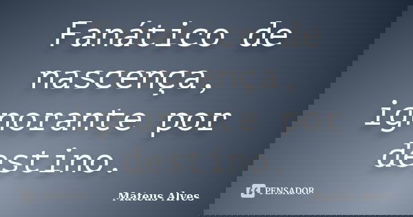 Fanático de nascença, ignorante por destino.... Frase de Mateus Alves.