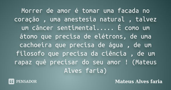 Morrer de amor é tomar uma facada no coração , uma anestesia natural , talvez um câncer sentimental..... É como um átomo que precisa de elétrons, de uma cachoei... Frase de Mateus Alves faria.