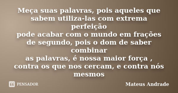 Meça suas palavras, pois aqueles que sabem utiliza-las com extrema perfeição pode acabar com o mundo em frações de segundo, pois o dom de saber combinar as pala... Frase de Mateus Andrade.