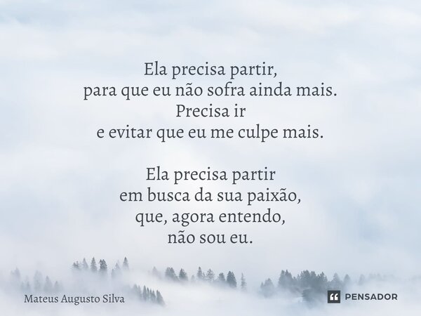 ⁠Ela precisa partir, para que eu não sofra ainda mais. Precisa ir e evitar que eu me culpe mais. Ela precisa partir em busca da sua paixão, que, agora entendo, ... Frase de Mateus Augusto Silva.