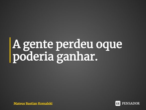 ⁠A gente perdeu oque poderia ganhar.... Frase de Mateus Bastian Komalski.