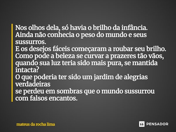 Nos olhos dela, só havia o brilho da infância. Ainda não conhecia o peso do mundo e seus sussurros. E os desejos fáceis começaram a roubar seu brilho. Como pod... Frase de mateus da rocha lima.