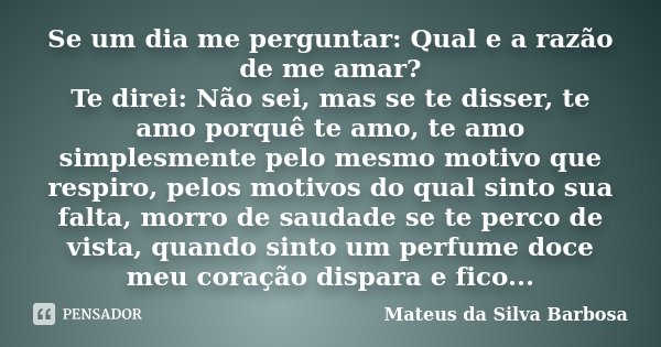 Se um dia me perguntar: Qual e a razão de me amar? Te direi: Não sei, mas se te disser, te amo porquê te amo, te amo simplesmente pelo mesmo motivo que respiro,... Frase de Mateus da Silva Barbosa.