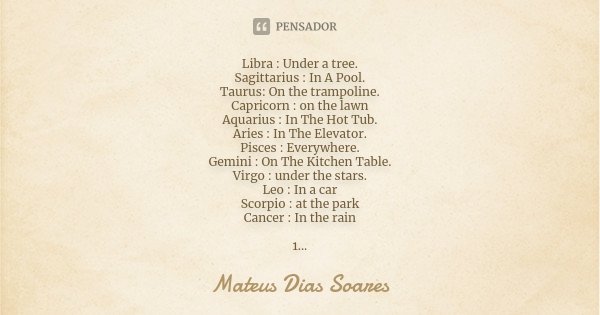 Libra : Under a tree. Sagittarius : In A Pool. Taurus: On the trampoline. Capricorn : on the lawn Aquarius : In The Hot Tub. Aries : In The Elevator. Pisces : E... Frase de Mateus Dias Soares.