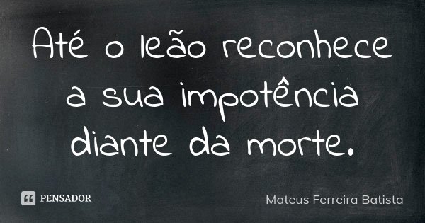 Até o leão reconhece a sua impotência diante da morte.... Frase de Mateus Ferreira Batista.