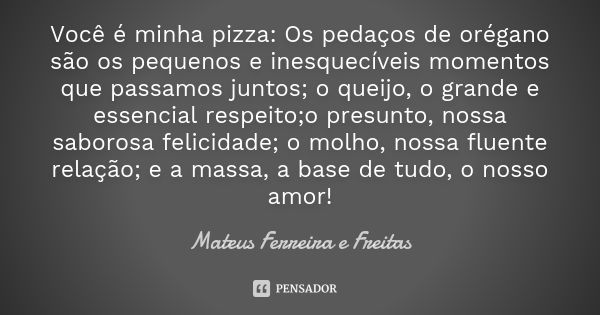 Você é minha pizza: Os pedaços de orégano são os pequenos e inesquecíveis momentos que passamos juntos; o queijo, o grande e essencial respeito;o presunto, noss... Frase de Mateus Ferreira e Freitas.