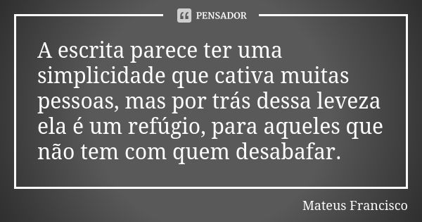 A escrita parece ter uma simplicidade que cativa muitas pessoas, mas por trás dessa leveza ela é um refúgio, para aqueles que não tem com quem desabafar.... Frase de Mateus Francisco.