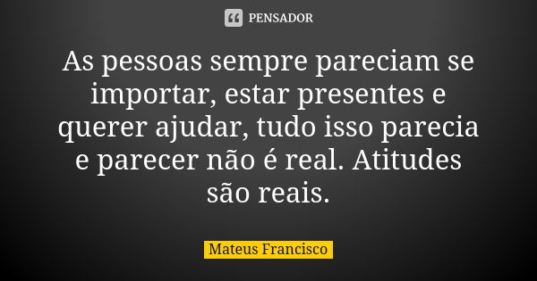 As pessoas sempre pareciam se importar, estar presentes e querer ajudar, tudo isso parecia e parecer não é real. Atitudes são reais.... Frase de Mateus Francisco.