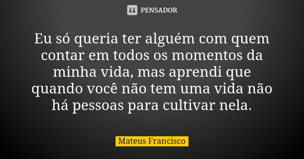 Eu só queria ter alguém com quem contar em todos os momentos da minha vida, mas aprendi que quando você não tem uma vida não há pessoas para cultivar nela.... Frase de Mateus Francisco.