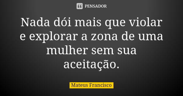 Nada dói mais que violar e explorar a zona de uma mulher sem sua aceitação.... Frase de Mateus Francisco.