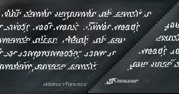 Não tenho vergonha de sentir o que sinto, não mais. Tinha medo, exatamente disso. Medo, do seu medo, de se comprometer, com o que você também parece sentir.... Frase de Mateus Francisco.