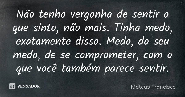 Não tenho vergonha de sentir o que sinto, não mais. Tinha medo, exatamente disso. Medo, do seu medo, de se comprometer, com o que você também parece sentir.... Frase de Mateus Francisco.