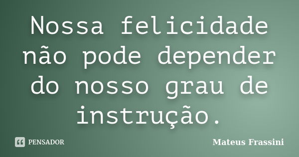 Nossa felicidade não pode depender do nosso grau de instrução.... Frase de Mateus Frassini.