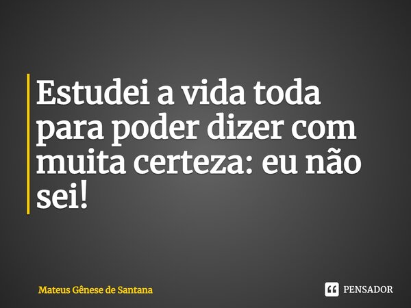 ⁠Estudei a vida toda para poder dizer com muita certeza: eu não sei!... Frase de Mateus Gênese de Santana.