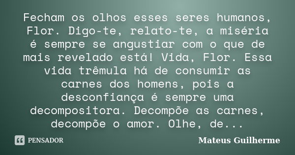 Fecham os olhos esses seres humanos, Flor. Digo-te, relato-te, a miséria é sempre se angustiar com o que de mais revelado está! Vida, Flor. Essa vida trêmula há... Frase de Mateus Guilherme.