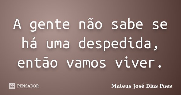 A gente não sabe se há uma despedida, então vamos viver.... Frase de Mateus José Dias Paes.