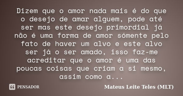 Dizem que o amor nada mais é do que o desejo de amar alguem, pode até ser mas este desejo primordial já não é uma forma de amor sómente pelo fato de haver um al... Frase de Mateus Leite Teles (MLT).