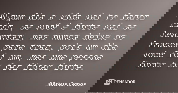 Algum dia a vida vai te fazer cair, se você é forte vai se levantar, mas nunca deixe os fracos para traz, pois um dia você foi um, mas uma pessoa forte te fez f... Frase de Mateus Lemos.