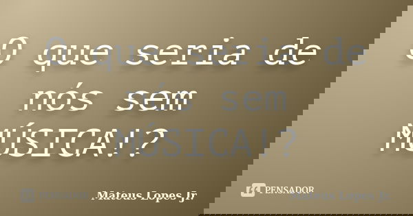 O que seria de nós sem MÚSICA!?... Frase de Mateus Lopes Jr..