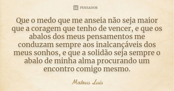 Que o medo que me anseia não seja maior que a coragem que tenho de vencer, e que os abalos dos meus pensamentos me conduzam sempre aos inalcançáveis dos meus so... Frase de Mateus Luis.