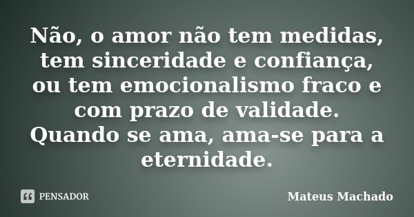 Não, o amor não tem medidas, tem sinceridade e confiança, ou tem emocionalismo fraco e com prazo de validade. Quando se ama, ama-se para a eternidade.... Frase de Mateus Machado.