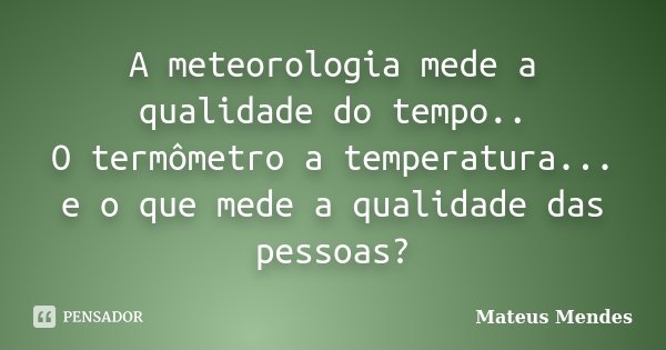 A meteorologia mede a qualidade do tempo.. O termômetro a temperatura... e o que mede a qualidade das pessoas?... Frase de Mateus Mendes.