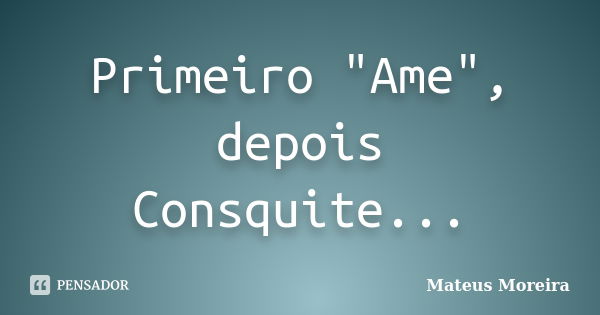 Primeiro "Ame", depois Consquite...... Frase de Mateus Moreira.