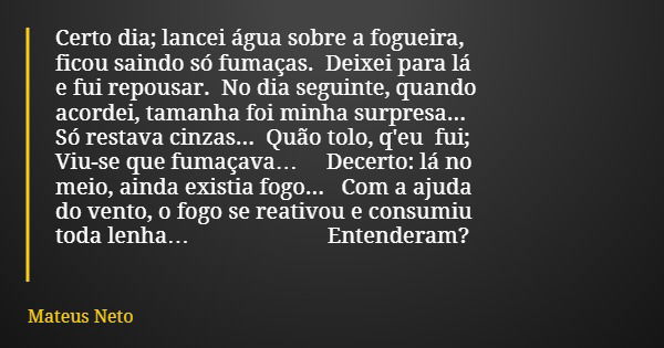 Certo dia; lancei água sobre a fogueira, ficou saindo só fumaças. Deixei para lá e fui repousar. No dia seguinte, quando acordei, tamanha foi minha surpresa... ... Frase de Mateus Neto.