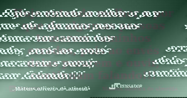 Hoje entendo melhor o por que de algumas pessoas tomarem caminhos errados, pois ao envés delas pararem e ouvir, continuam falando!!!... Frase de Mateus oliveira de almeida.