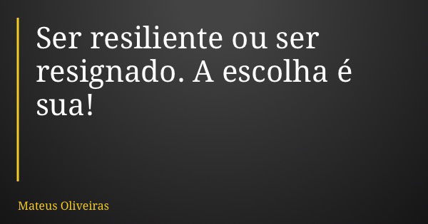 Ser resiliente ou ser resignado. A escolha é sua!... Frase de Mateus Oliveiras.