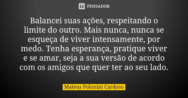 Balancei suas ações, respeitando o limite do outro. Mais nunca, nunca se esqueça de viver intensamente, por medo. Tenha esperança, pratique viver e se amar, sej... Frase de Mateus Polonini Cardoso.