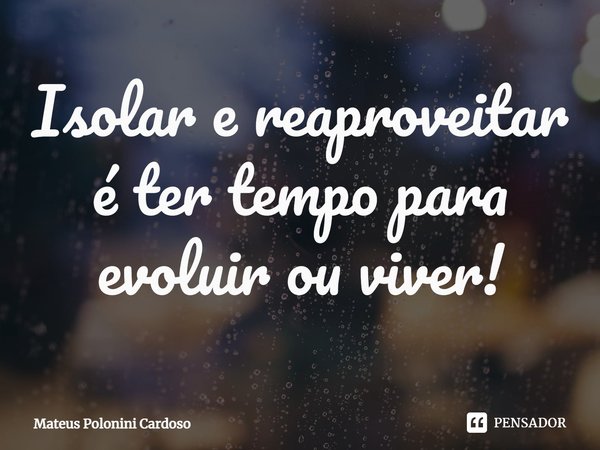⁠Isolar e reaproveitar é ter tempo para evoluir ou viver!... Frase de Mateus Polonini Cardoso.