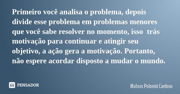 Primeiro você analisa o problema, depois divide esse problema em problemas menores que você sabe resolver no momento, isso trás motivação para continuar e ating... Frase de Mateus Polonini Cardoso.