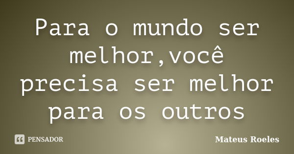 Para o mundo ser melhor,você precisa ser melhor para os outros... Frase de Mateus Roeles.