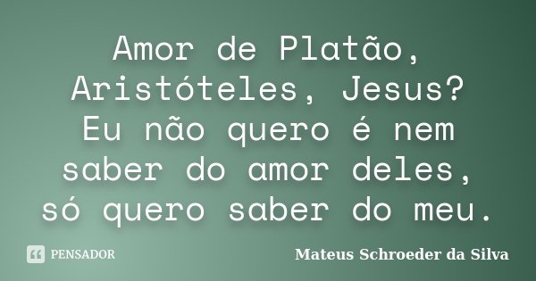 Amor de Platão, Aristóteles, Jesus? Eu não quero é nem saber do amor deles, só quero saber do meu.... Frase de Mateus Schroeder da Silva.