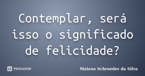 Contemplar, será isso o significado de felicidade?... Frase de Mateus Schroeder da Silva.