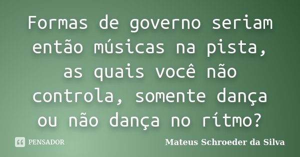 Formas de governo seriam então músicas na pista, as quais você não controla, somente dança ou não dança no rítmo?... Frase de Mateus Schroeder da Silva.