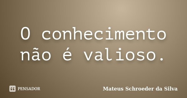 O conhecimento não é valioso.... Frase de Mateus Schroeder da Silva.