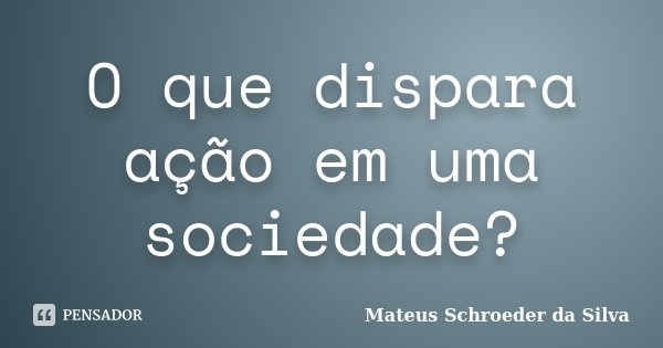 O que dispara ação em uma sociedade?... Frase de Mateus Schroeder da Silva.