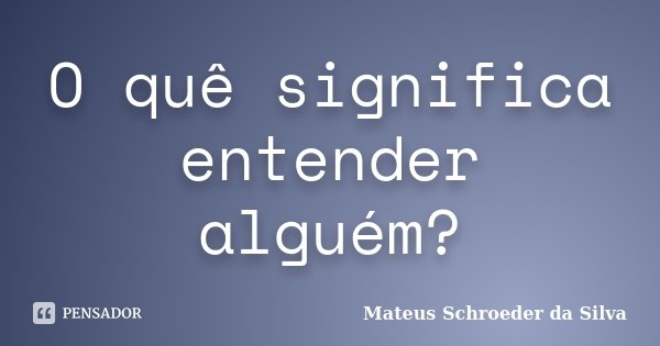 O quê significa entender alguém?... Frase de Mateus Schroeder da Silva.