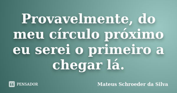 Provavelmente, do meu círculo próximo eu serei o primeiro a chegar lá.... Frase de Mateus Schroeder da Silva.